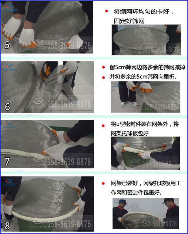 第五步：將旋振篩繃網(wǎng)環(huán)均勻的卡好固定好篩網(wǎng)第六步：留5cm篩網(wǎng)邊將多余的篩網(wǎng)減掉，并將多余的5cm篩網(wǎng)向里折第七步：將u型密封件裝在網(wǎng)架外，將網(wǎng)架托球板包好第八步：網(wǎng)架已裝好，網(wǎng)架托球板用工作網(wǎng)和密封件包裹好。